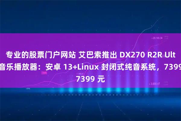 专业的股票门户网站 艾巴索推出 DX270 R2R Ultra 音乐播放器：安卓 13+Linux 封闭式纯音系统，7399 元