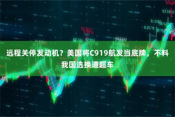 远程关停发动机？美国将C919航发当底牌，不料我国选换道超车