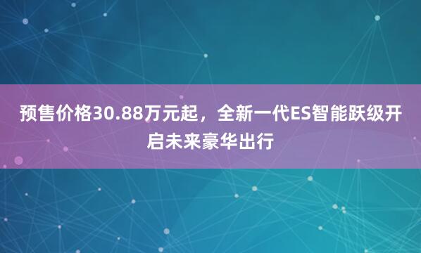 预售价格30.88万元起，全新一代ES智能跃级开启未来豪华出行
