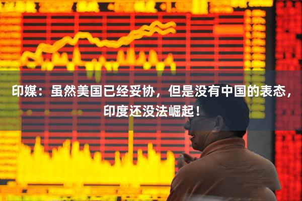 印媒：虽然美国已经妥协，但是没有中国的表态，印度还没法崛起！