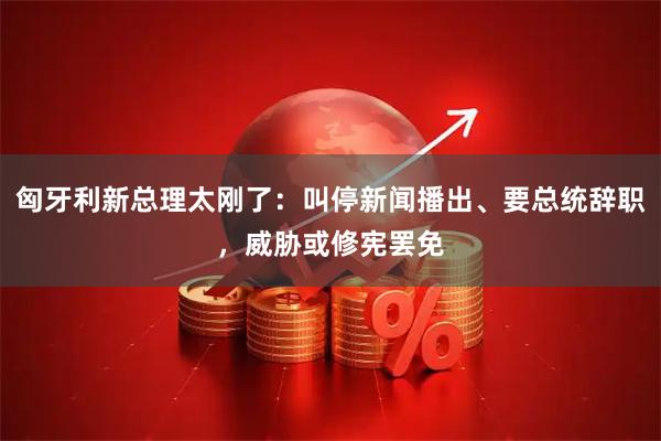 匈牙利新总理太刚了：叫停新闻播出、要总统辞职，威胁或修宪罢免