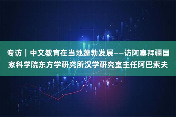 专访｜中文教育在当地蓬勃发展——访阿塞拜疆国家科学院东方学研究所汉学研究室主任阿巴索夫