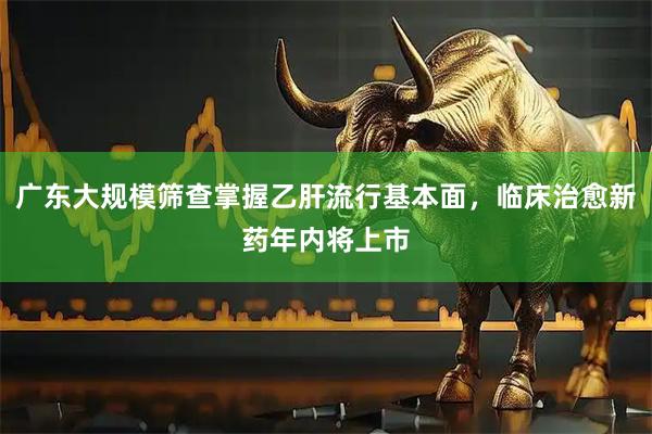 广东大规模筛查掌握乙肝流行基本面，临床治愈新药年内将上市