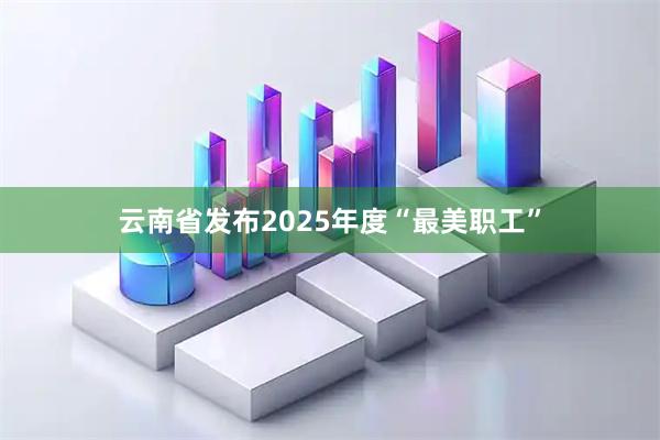云南省发布2025年度“最美职工”