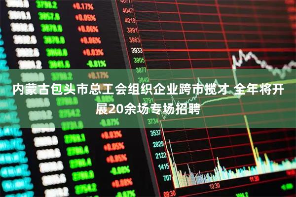 内蒙古包头市总工会组织企业跨市揽才 全年将开展20余场专场招聘