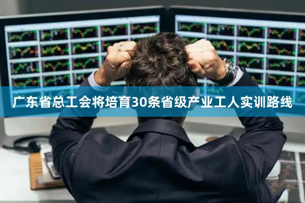 广东省总工会将培育30条省级产业工人实训路线