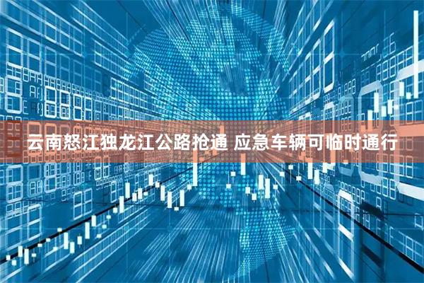 云南怒江独龙江公路抢通 应急车辆可临时通行