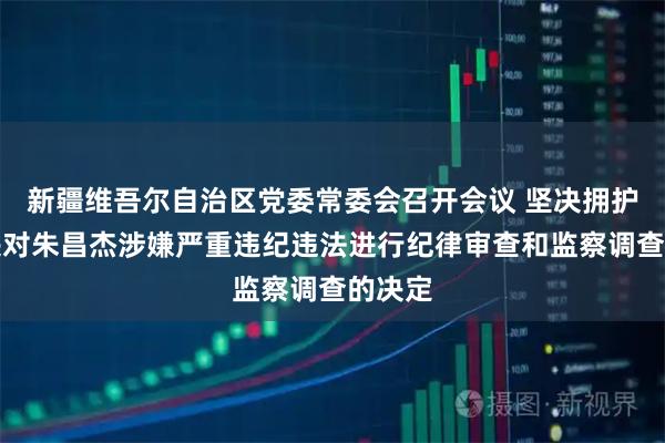 新疆维吾尔自治区党委常委会召开会议 坚决拥护党中央对朱昌杰涉嫌严重违纪违法进行纪律审查和监察调查的决定