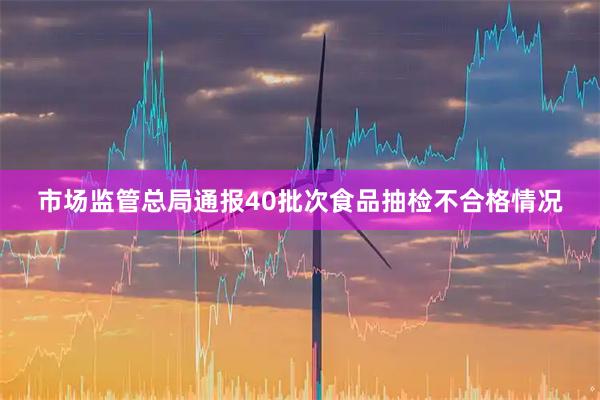 市场监管总局通报40批次食品抽检不合格情况