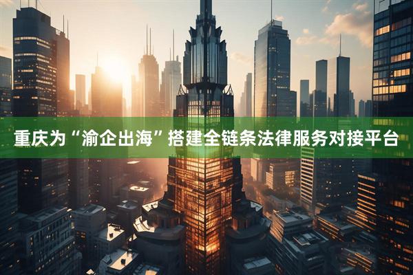 重庆为“渝企出海”搭建全链条法律服务对接平台