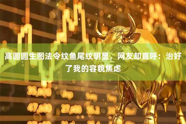 高圆圆生图法令纹鱼尾纹明显，网友却直呼：治好了我的容貌焦虑