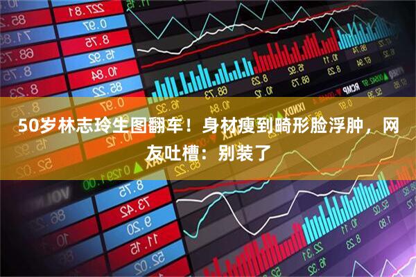50岁林志玲生图翻车！身材瘦到畸形脸浮肿，网友吐槽：别装了