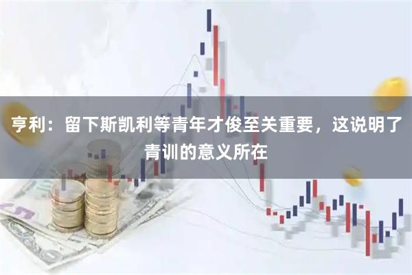 亨利：留下斯凯利等青年才俊至关重要，这说明了青训的意义所在